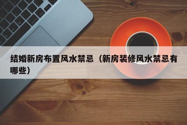 结婚新房布置风水禁忌(新房装修风水禁忌有哪些)
