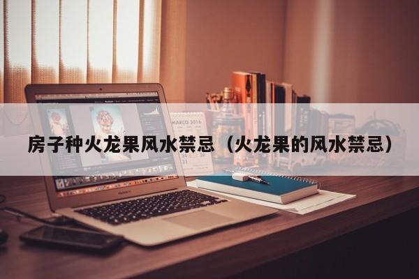房子种火龙果风水禁忌(火龙果的风水禁忌)