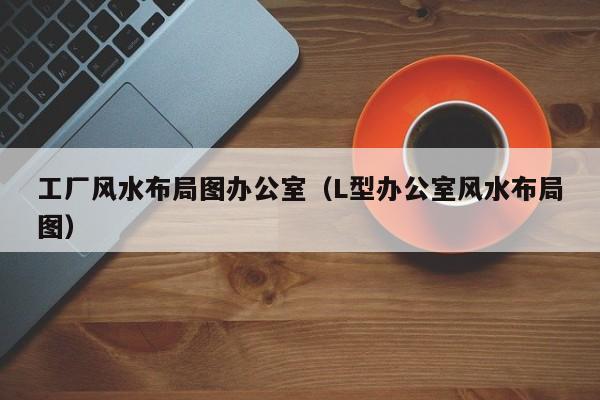 工厂风水布局图办公室(L型办公室风水布局图)