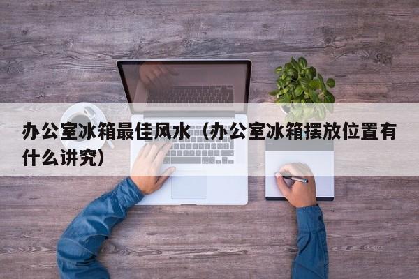 办公室冰箱最佳风水(办公室冰箱摆放位置有什么讲究)