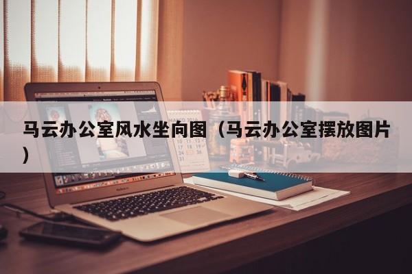马云办公室风水坐向图(马云办公室摆放图片)