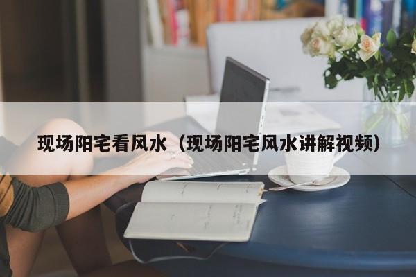 现场阳宅看风水(现场阳宅风水讲解视频)