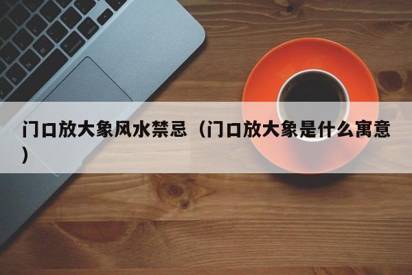 门口放大象风水禁忌(门口放大象是什么寓意)