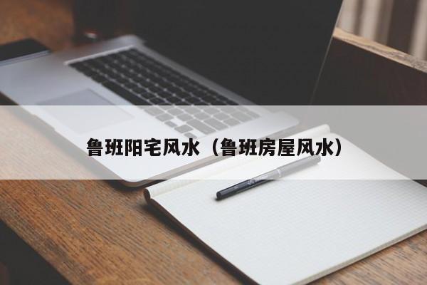 鲁班阳宅风水(鲁班房屋风水)