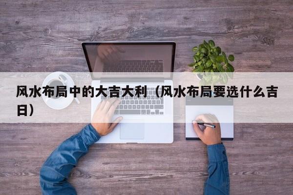 风水布局中的大吉大利(风水布局要选什么吉日)