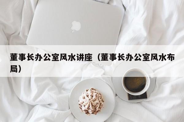 董事长办公室风水讲座（董事长办公室风水布局）