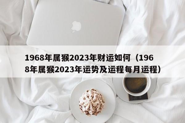 1968年属猴2023年财运如何(1968年属猴2023年运势及运程每月运程)