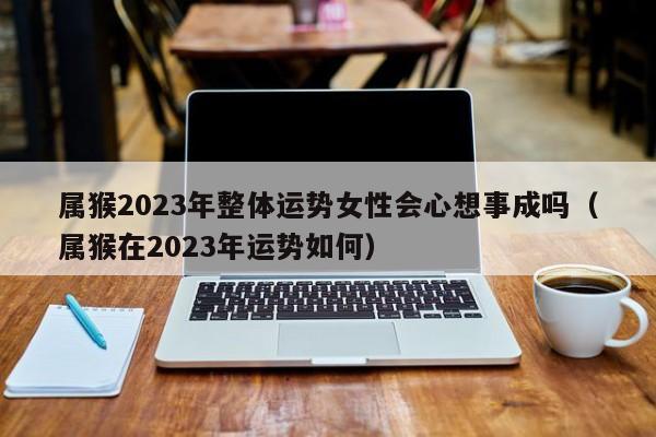 属猴2023年整体运势女性会心想事成吗（属猴在2023年运势如何）