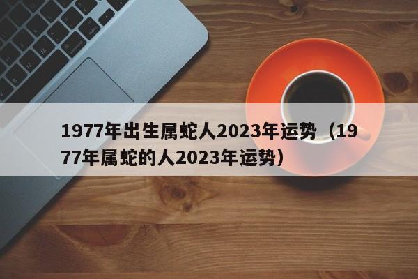 1977年出生属蛇人2023年运势（1977年属蛇的人2023年运势）