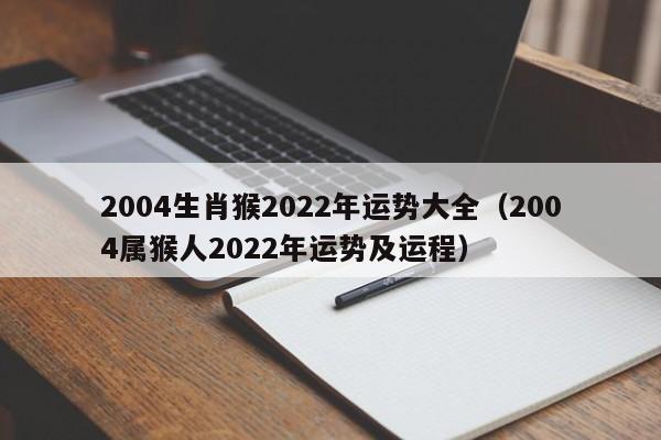 2004生肖猴2022年运势大全（2004属猴人2022年运势及运程）
