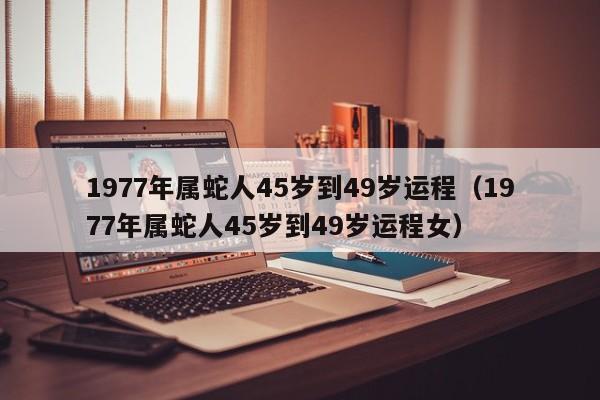 1977年属蛇人45岁到49岁运程(1977年属蛇人45岁到49岁运程女)