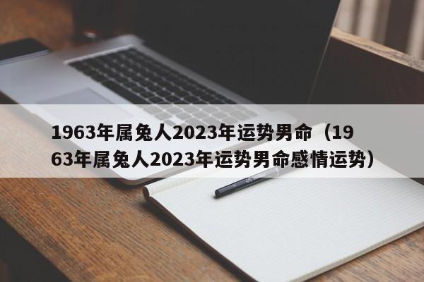 1963年属兔人2023年运势男命（1963年属兔人2023年运势男命感情运势）