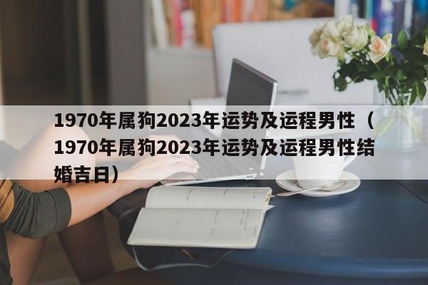 1970年属狗2023年运势及运程男性(1970年属狗2023年运势及运程男性结婚吉日)