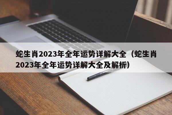 蛇生肖2023年全年运势详解大全(蛇生肖2023年全年运势详解大全及解析)