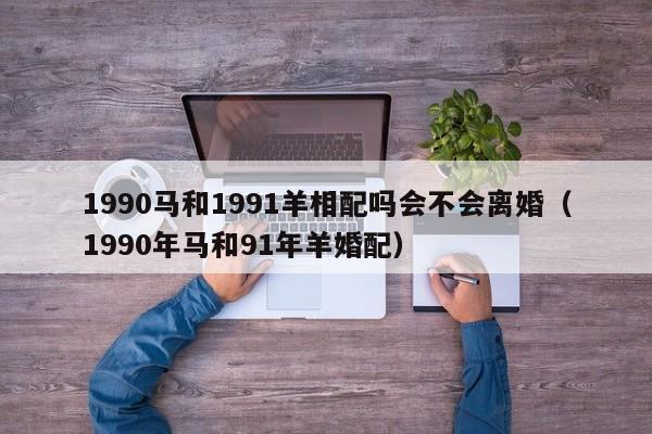 1990马和1991羊相配吗会不会离婚(1990年马和91年羊婚配)