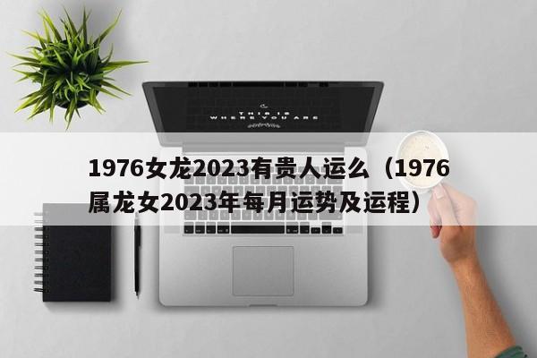 1976女龙2023有贵人运么(1976属龙女2023年每月运势及运程)
