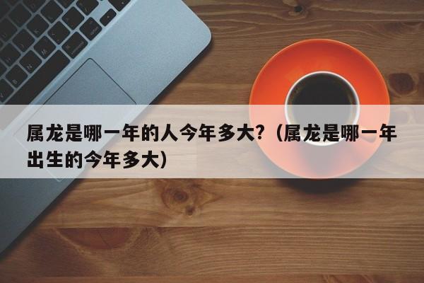 属龙是哪一年的人今年多大?(属龙是哪一年出生的今年多大)