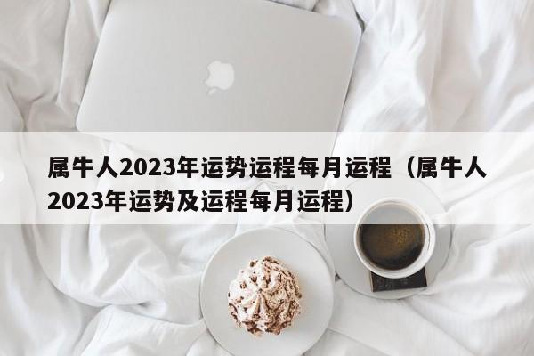 属牛人2023年运势运程每月运程(属牛人2023年运势及运程每月运程)