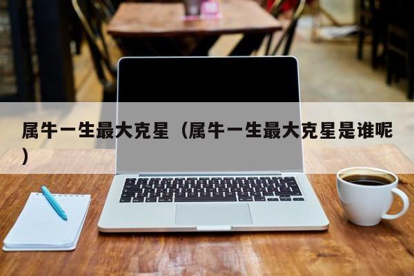 属牛一生最大克星（属牛一生最大克星是谁呢）