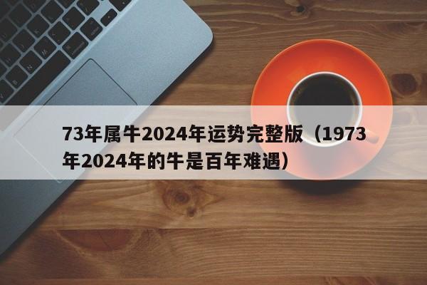 73年属牛2024年运势完整版(1973年2024年的牛是百年难遇)