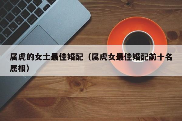 属虎的女士最佳婚配(属虎女最佳婚配前十名属相)