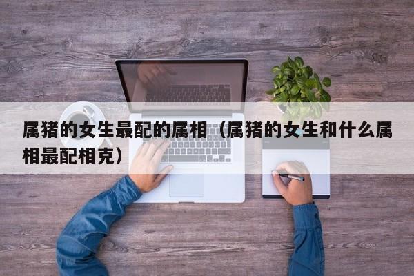 属猪的女生最配的属相（属猪的女生和什么属相最配相克）