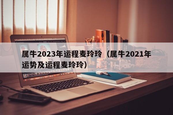 属牛2023年运程麦玲玲(属牛2021年运势及运程麦玲玲)