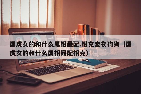 属虎女的和什么属相最配,相克宠物狗狗（属虎女的和什么属相最配相克）