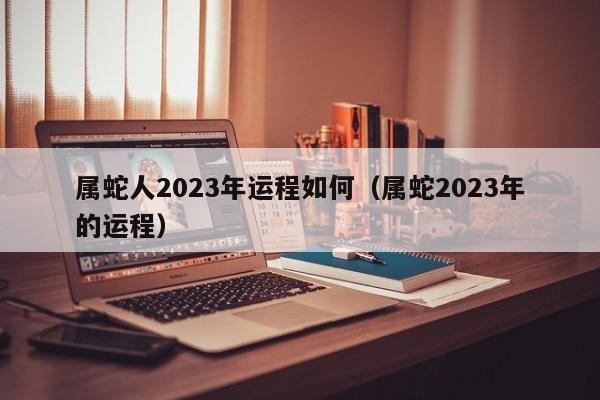 属蛇人2023年运程如何(属蛇2023年的运程)