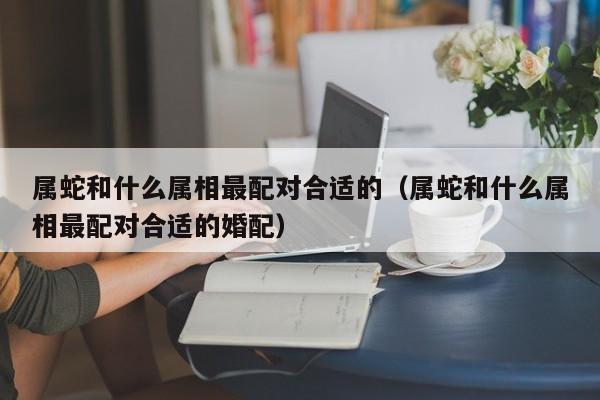 属蛇和什么属相最配对合适的(属蛇和什么属相最配对合适的婚配)