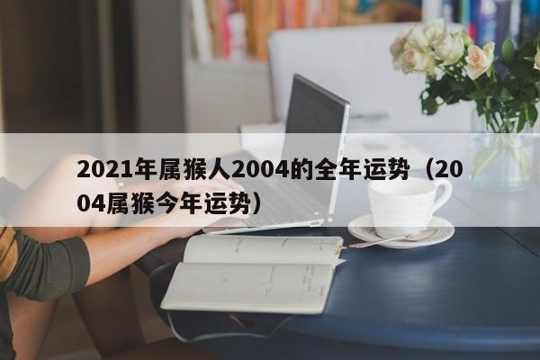 2021年属猴人2004的全年运势(2004属猴今年运势)
