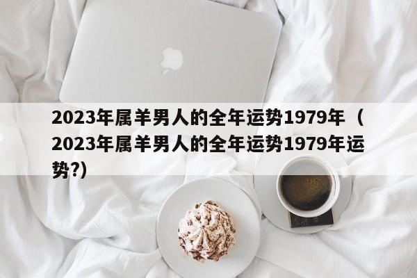 2023年属羊男人的全年运势1979年(2023年属羊男人的全年运势1979年运势?)
