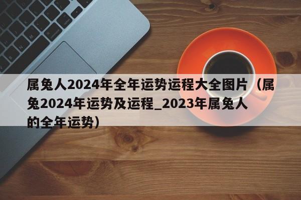 属兔人2024年全年运势运程大全图片(属兔2024年运势及运程_2023年属兔人的全年运势)
