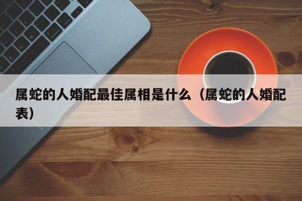 属蛇的人婚配最佳属相是什么(属蛇的人婚配表)