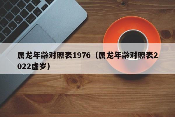 属龙年龄对照表1976(属龙年龄对照表2022虚岁)