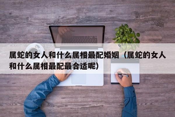 属蛇的女人和什么属相最配婚姻(属蛇的女人和什么属相最配最合适呢)