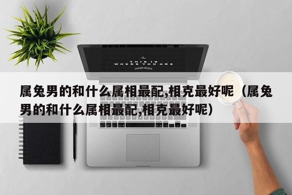 属兔男的和什么属相最配,相克最好呢(属兔男的和什么属相最配,相克最好呢)