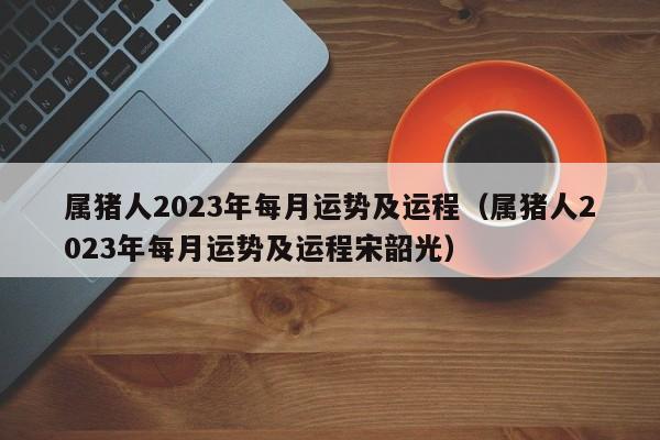 属猪人2023年每月运势及运程(属猪人2023年每月运势及运程宋韶光)