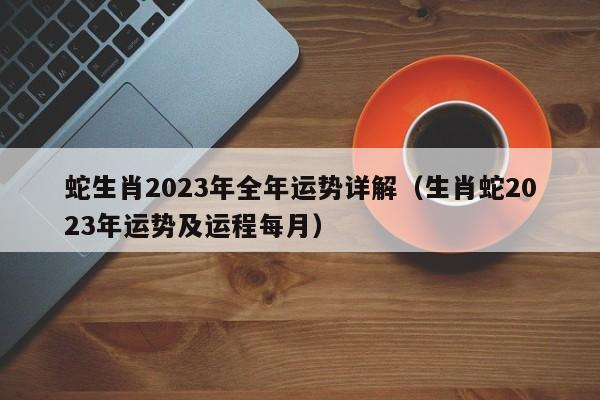 蛇生肖2023年全年运势详解(生肖蛇2023年运势及运程每月)