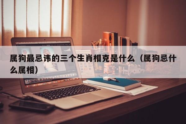 属狗最忌讳的三个生肖相克是什么(属狗忌什么属相)