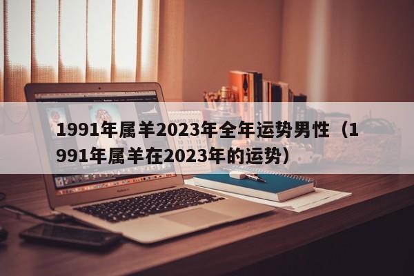 1991年属羊2023年全年运势男性(1991年属羊在2023年的运势)