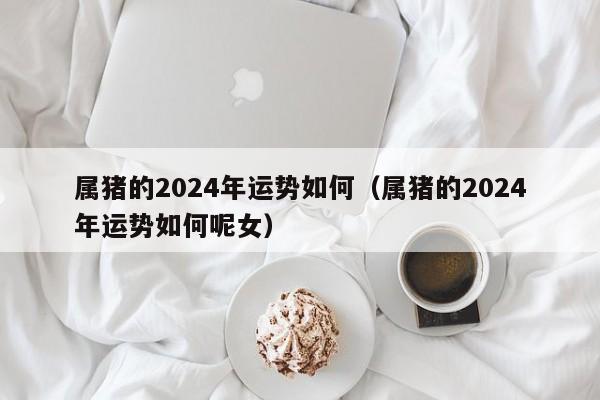 属猪的2024年运势如何(属猪的2024年运势如何呢女)