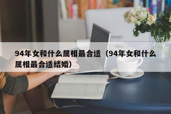 94年女和什么属相最合适(94年女和什么属相最合适结婚)