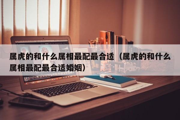 属虎的和什么属相最配最合适(属虎的和什么属相最配最合适婚姻)