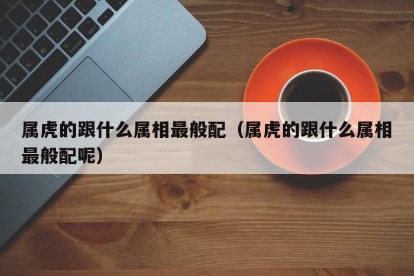 属虎的跟什么属相最般配(属虎的跟什么属相最般配呢)