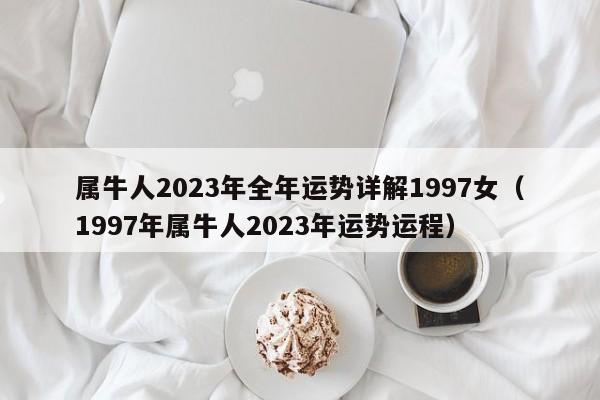 属牛人2023年全年运势详解1997女(1997年属牛人2023年运势运程)