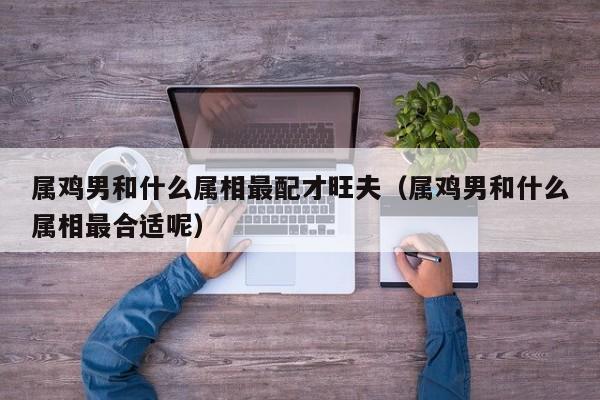 属鸡男和什么属相最配才旺夫(属鸡男和什么属相最合适呢)
