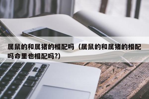 属鼠的和属猪的相配吗(属鼠的和属猪的相配吗命里也相配吗?)