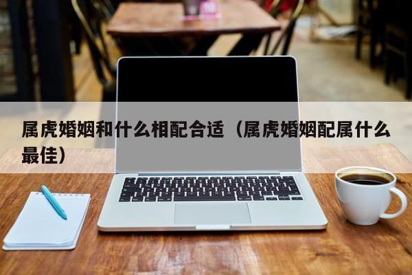 属虎婚姻和什么相配合适(属虎婚姻配属什么最佳)