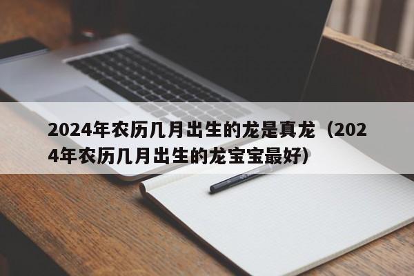 2024年农历几月出生的龙是真龙(2024年农历几月出生的龙宝宝最好)